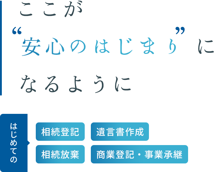 ここが“安心のはじまり”になるように はじめての 相続登記 遺言書作成 相続放棄 商業登記・事業承継